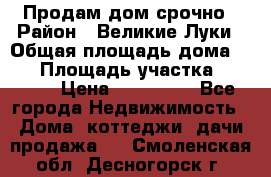 Продам дом срочно › Район ­ Великие Луки › Общая площадь дома ­ 48 › Площадь участка ­ 1 700 › Цена ­ 150 000 - Все города Недвижимость » Дома, коттеджи, дачи продажа   . Смоленская обл.,Десногорск г.